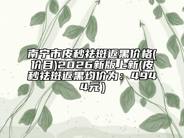 南宁市皮秒祛斑返黑价格(价目)2026新版上新(皮秒祛斑返黑均价为：4944元）
