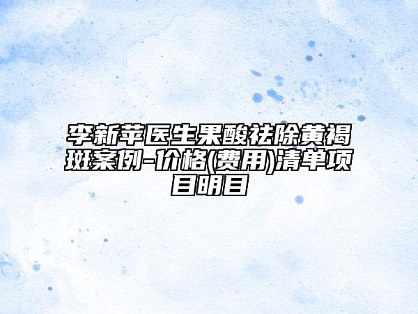 李新苹医生果酸祛除黄褐斑案例-价格(费用)清单项目明目