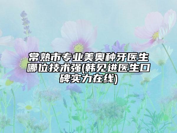 常熟市专业美奥种牙医生哪位技术强(韩见进医生口碑实力在线)