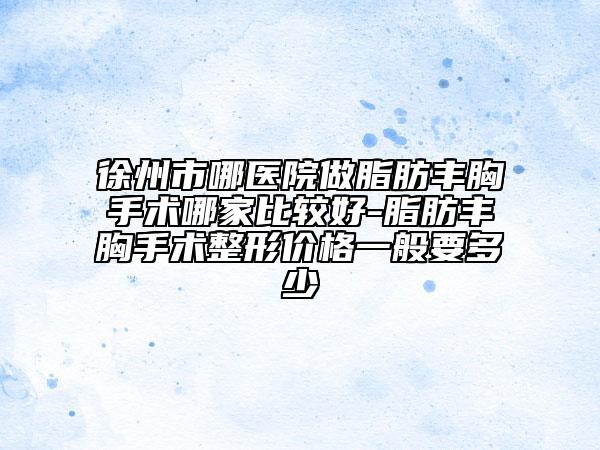 徐州市哪医院做脂肪丰胸手术哪家比较好-脂肪丰胸手术整形价格一般要多少
