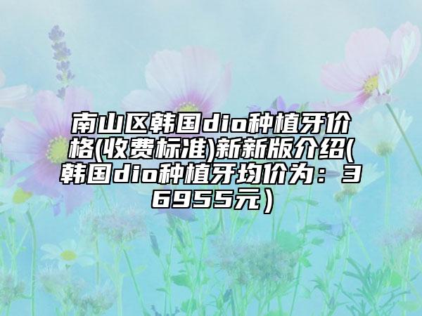 南山区韩国dio种植牙价格(收费标准)新新版介绍(韩国dio种植牙均价为：36955元）