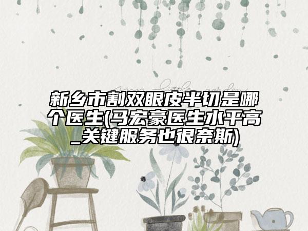 新乡市割双眼皮半切是哪个医生(马宏豪医生水平高_关键服务也很奈斯)