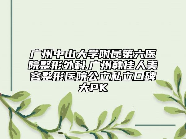广州中山大学附属第六医院整形外科,广州韩佳人美容整形医院公立私立口碑大PK