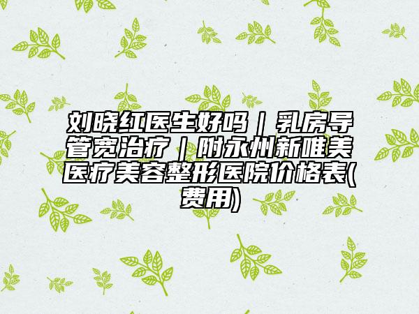 刘晓红医生好吗｜乳房导管宽治疗｜附永州新唯美医疗美容整形医院价格表(费用)