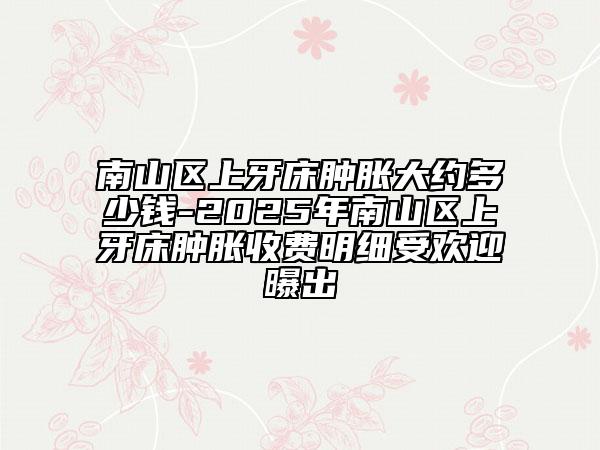 南山区上牙床肿胀大约多少钱-2025年南山区上牙床肿胀收费明细受欢迎曝出