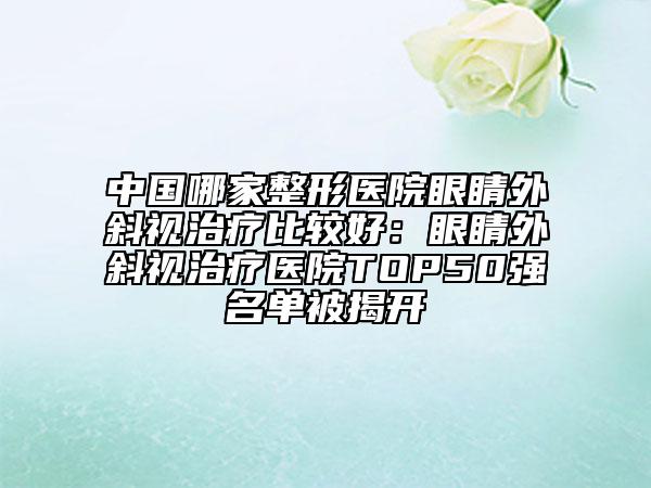 中国哪家整形医院眼睛外斜视治疗比较好：眼睛外斜视治疗医院TOP50强名单被揭开
