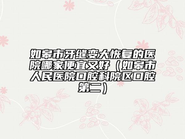如皋市牙缝变大恢复的医院哪家便宜又好（如皋市人民医院口腔科院区口腔第二）