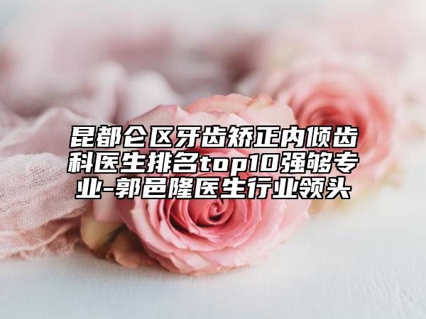 昆都仑区牙齿矫正内倾齿科医生排名top10强够专业-郭邑隆医生行业领头