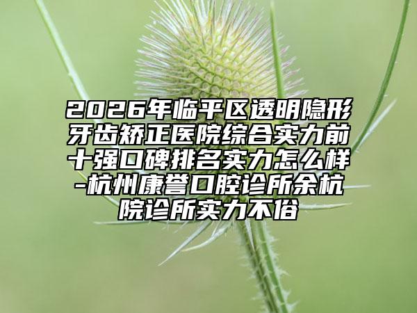 2026年临平区透明隐形牙齿矫正医院综合实力前十强口碑排名实力怎么样-杭州康誉口腔诊所余杭院诊所实力不俗
