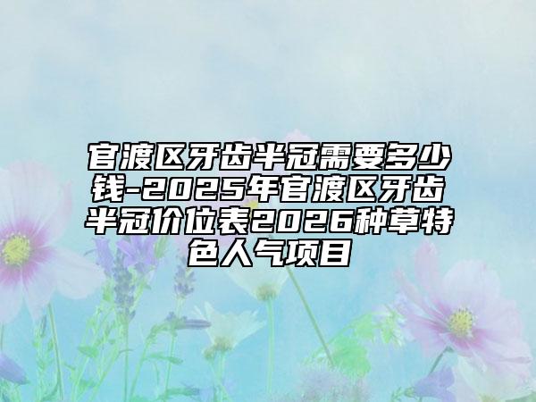 官渡区牙齿半冠需要多少钱-2025年官渡区牙齿半冠价位表2026种草特色人气项目