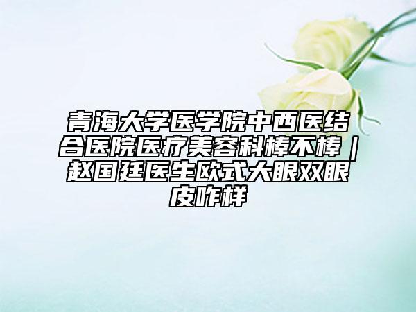 青海大学医学院中西医结合医院医疗美容科棒不棒｜赵国廷医生欧式大眼双眼皮咋样