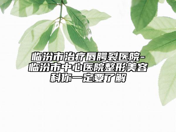 临汾市治疗唇腭裂医院-临汾市中心医院整形美容科你一定要了解