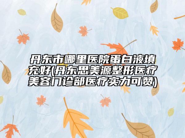 丹东市哪里医院蛋白液填充好(丹东思美源整形医疗美容门诊部医疗实力可赞)