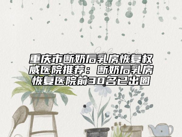 重庆市断奶后乳房恢复权威医院推荐：断奶后乳房恢复医院前30名已出圈
