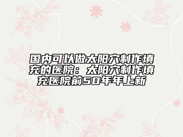 国内可以做太阳穴制作填充的医院：太阳穴制作填充医院前50年年上新