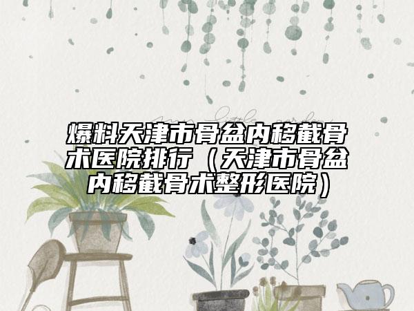 爆料天津市骨盆内移截骨术医院排行（天津市骨盆内移截骨术整形医院）
