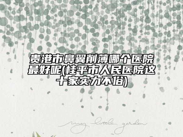 贵港市鼻翼削薄哪个医院最好呢(桂平市人民医院这十家实力不俗)