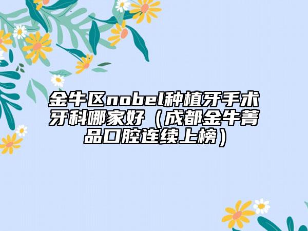 金牛区nobel种植牙手术牙科哪家好（成都金牛菁品口腔连续上榜）