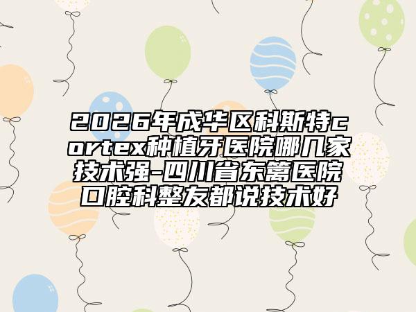 2026年成华区科斯特cortex种植牙医院哪几家技术强-四川省东篱医院口腔科整友都说技术好