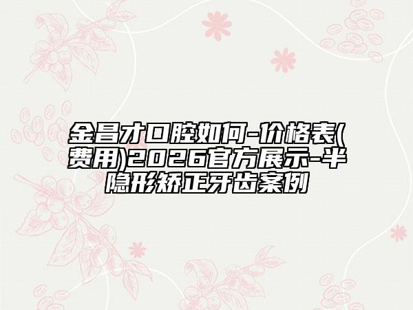 金昌才口腔如何-价格表(费用)2026官方展示-半隐形矫正牙齿案例