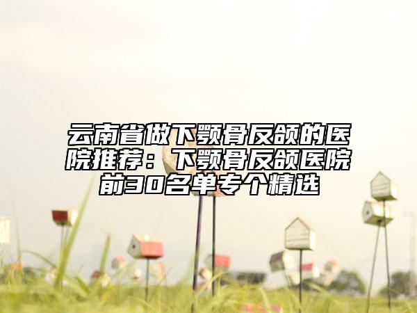 云南省做下颚骨反颌的医院推荐：下颚骨反颌医院前30名单专个精选