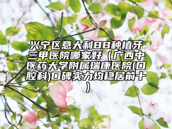兴宁区意大利BB种植牙三甲医院哪家好（广西中医药大学附属瑞康医院(口腔科)口碑实力均稳居前十）