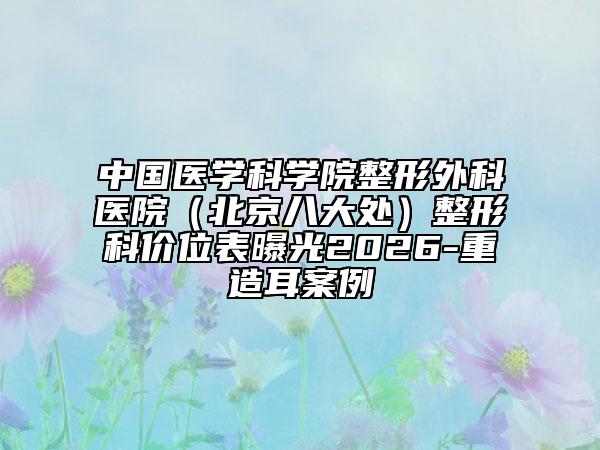 中国医学科学院整形外科医院（北京八大处）整形科价位表曝光2026-重造耳案例