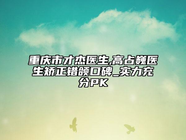 重庆市才杰医生,高占巍医生矫正错颌口碑_实力充分PK