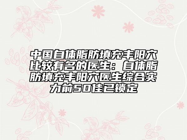中国自体脂肪填充丰阳穴比较有名的医生：自体脂肪填充丰阳穴医生综合实力前50佳已锁定