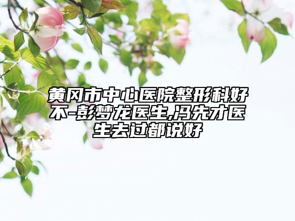 黄冈市中心医院整形科好不-彭梦龙医生,冯先才医生去过都说好