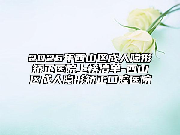 2026年西山区成人隐形矫正医院上榜清单-西山区成人隐形矫正口腔医院