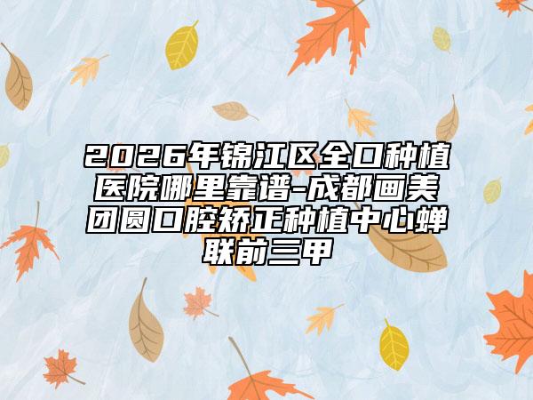 2026年锦江区全口种植医院哪里靠谱-成都画美团圆口腔矫正种植中心蝉联前三甲