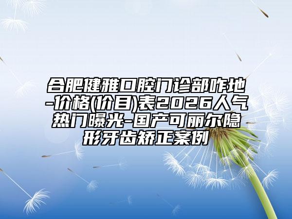 合肥健雅口腔门诊部咋地-价格(价目)表2026人气热门曝光-国产可丽尔隐形牙齿矫正案例