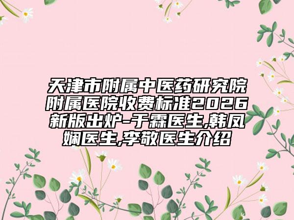 天津市附属中医药研究院附属医院收费标准2026新版出炉-于霖医生,韩凤娴医生,李敬医生介绍