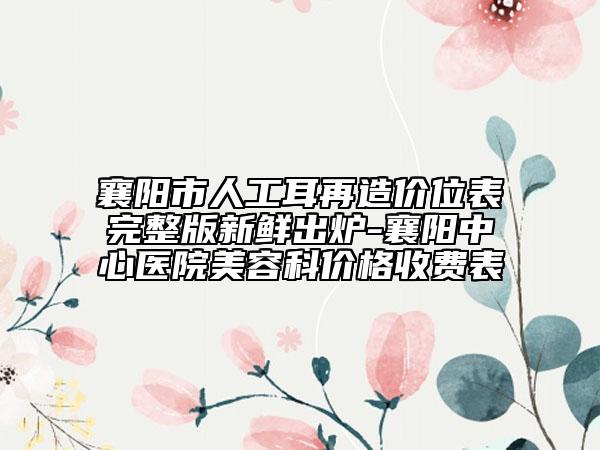 襄阳市人工耳再造价位表完整版新鲜出炉-襄阳中心医院美容科价格收费表
