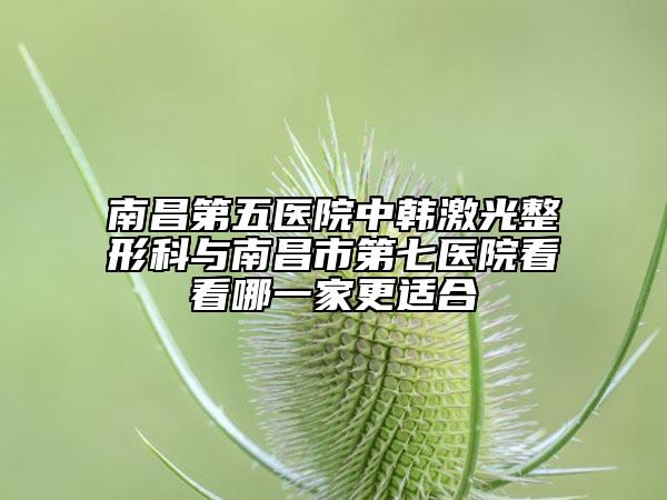 南昌第五医院中韩激光整形科与南昌市第七医院看看哪一家更适合