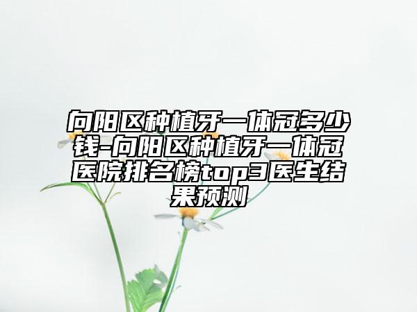 向阳区种植牙一体冠多少钱-向阳区种植牙一体冠医院排名榜top3医生结果预测