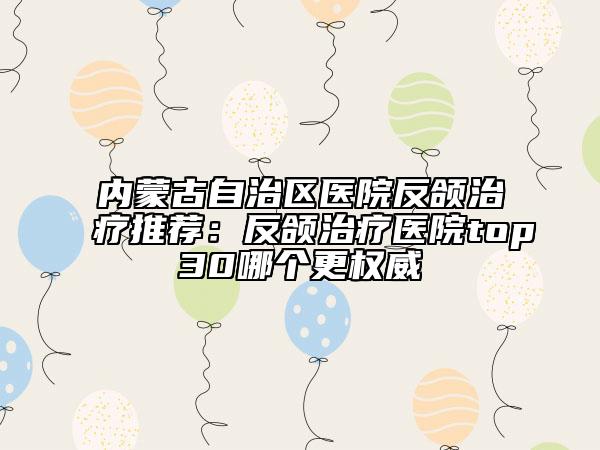 内蒙古自治区医院反颌治疗推荐：反颌治疗医院top30哪个更权威