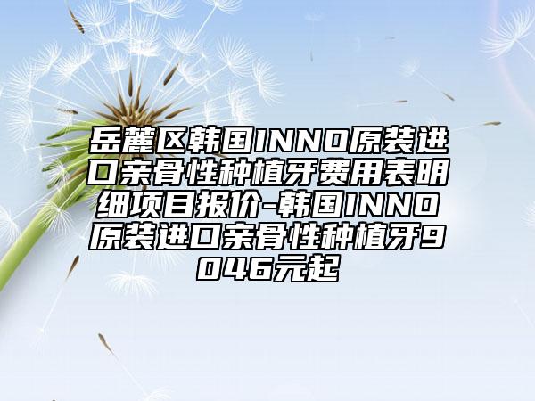 岳麓区韩国INNO原装进口亲骨性种植牙费用表明细项目报价-韩国INNO原装进口亲骨性种植牙9046元起