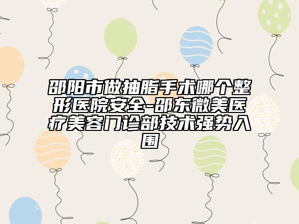 邵阳市做抽脂手术哪个整形医院安全-邵东微美医疗美容门诊部技术强势入围