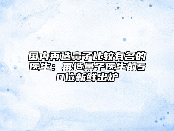国内再造鼻子比较有名的医生：再造鼻子医生前50位新鲜出炉