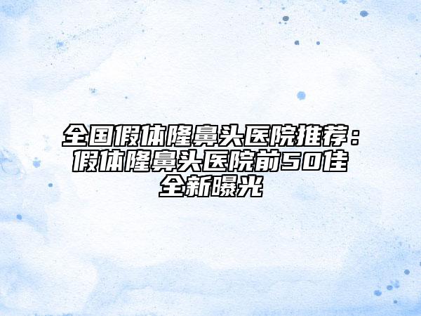 全国假体隆鼻头医院推荐：假体隆鼻头医院前50佳全新曝光