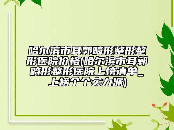 哈尔滨市耳郭畸形整形整形医院价格(哈尔滨市耳郭畸形整形医院上榜清单_上榜个个实力派)