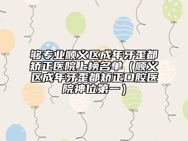 够专业顺义区成年牙歪都矫正医院上榜名单（顺义区成年牙歪都矫正口腔医院神位第一）