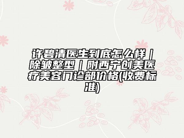 许碧清医生到底怎么样｜除皱整型｜附西宁创美医疗美容门诊部价格(收费标准)