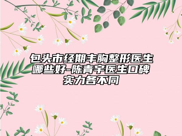 包头市经期丰胸整形医生哪些好-陈青宇医生口碑实力各不同