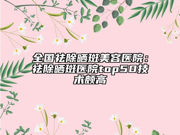 全国祛除晒斑美容医院：祛除晒斑医院top50技术颇高