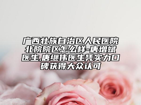 广西壮族自治区人民医院北院院区怎么样-唐增斌医生,唐继伟医生凭实力口碑获得大众认可