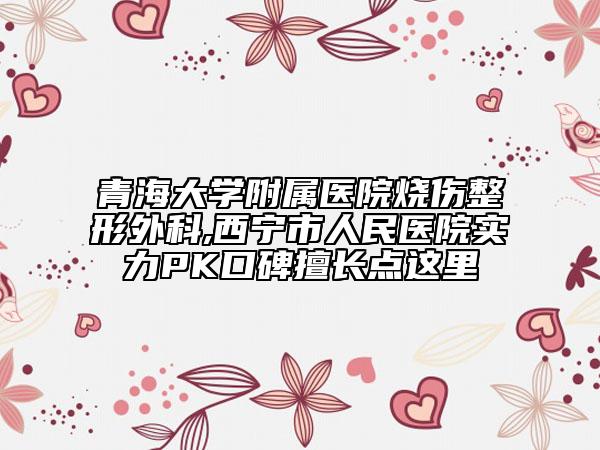 青海大学附属医院烧伤整形外科,西宁市人民医院实力PK口碑擅长点这里