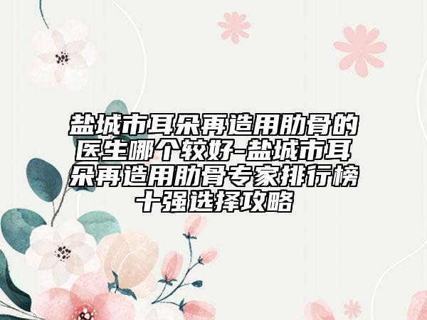 盐城市耳朵再造用肋骨的医生哪个较好-盐城市耳朵再造用肋骨专家排行榜十强选择攻略